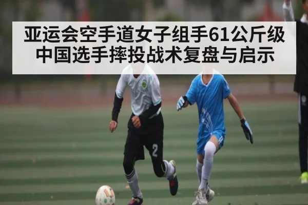 亚运会空手道女子组手61公斤级中国选手摔投战术复盘与启示