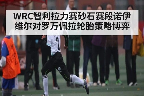 WRC智利拉力赛砂石赛段诺伊维尔对罗万佩拉轮胎策略博弈